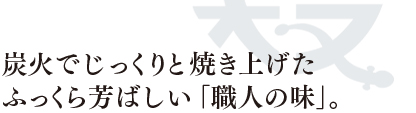 炭火でじっくりと焼き上げた、ふっくら芳ばしい「職人の味」。